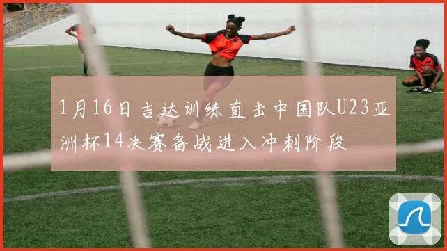 1月16日吉达训练直击中国队U23亚洲杯14决赛备战进入冲刺阶段