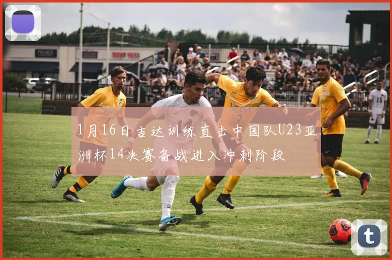 1月16日吉达训练直击中国队U23亚洲杯14决赛备战进入冲刺阶段
