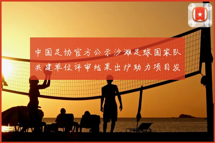 中国足协官方公示沙滩足球国家队共建单位评审结果出炉助力项目发展