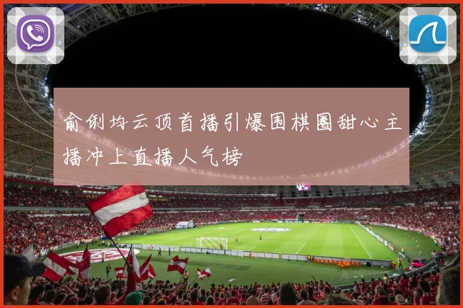 俞俐均云顶首播引爆围棋圈甜心主播冲上直播人气榜