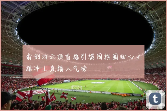 俞俐均云顶首播引爆围棋圈甜心主播冲上直播人气榜