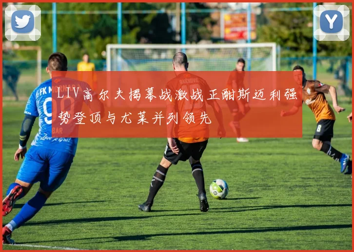 LIV高尔夫揭幕战激战正酣斯迈利强势登顶与尤莱并列领先