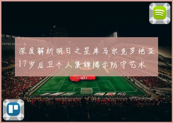 深度解析明日之星库马尔克罗地亚17岁后卫个人集锦揭示防守艺术