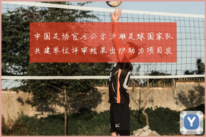 中国足协官方公示沙滩足球国家队共建单位评审结果出炉助力项目发展
