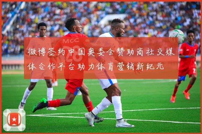 微博签约中国奥委会赞助商社交媒体合作平台助力体育营销新纪元