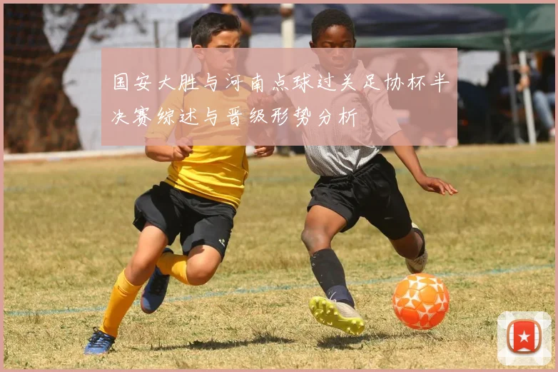 国安大胜与河南点球过关足协杯半决赛综述与晋级形势分析