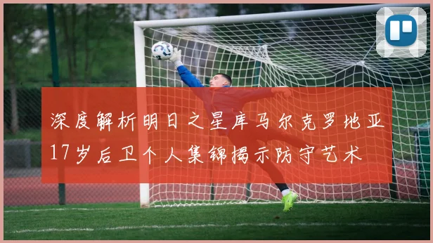 深度解析明日之星库马尔克罗地亚17岁后卫个人集锦揭示防守艺术
